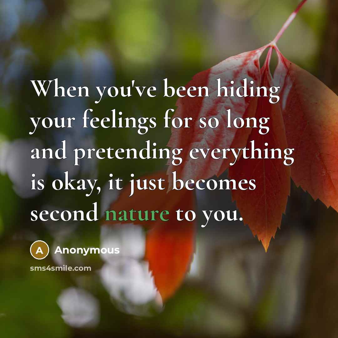 “When you've been hiding your feelings for so long and pretending everything is okay, it just becomes second nature to you.” quote by Anonymous