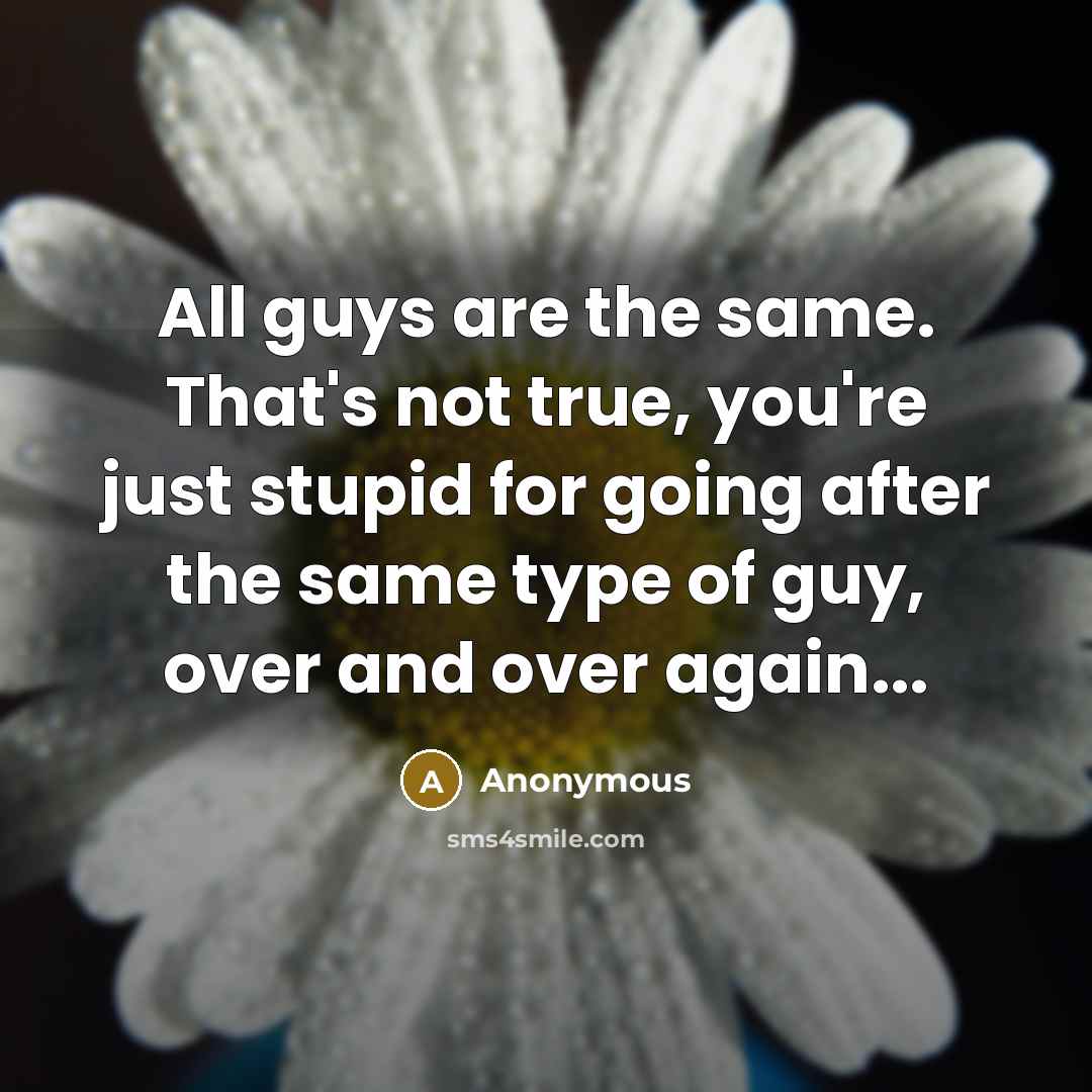 “All guys are the same. That's not true, you're just stupid for going after the same type of guy, over and over again...” quote by Anonymous