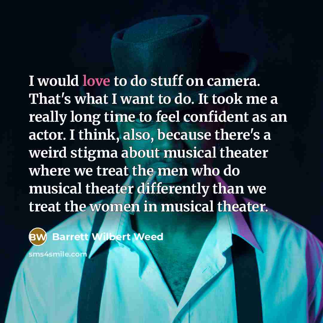 “I would love to do stuff on camera. That's what I want to do. It took me a really long time to feel confident as an actor. I think, also, because there's a weird stigma about musical theater where we treat the men who do musical theater differently than we treat the women in musical theater.” quote by Barrett Wilbert Weed