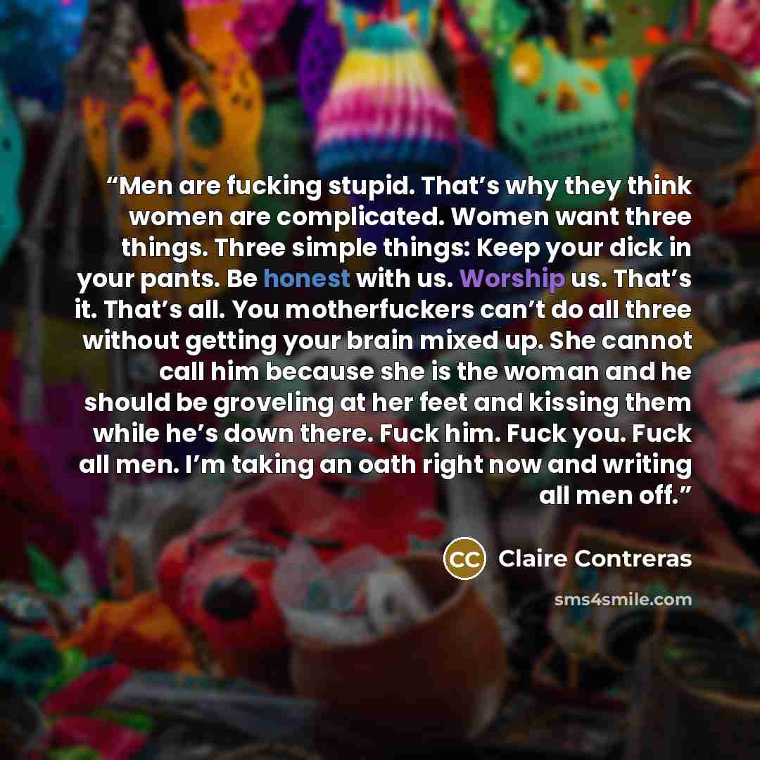 “Men are fucking stupid. That’s why they think women are complicated. Women want three things. Three simple things: Keep your dick in your pants. Be honest with us. Worship us. That’s it. That’s all. You motherfuckers can’t do all three without getting your brain mixed up. She cannot call him…” quote by Claire Contreras