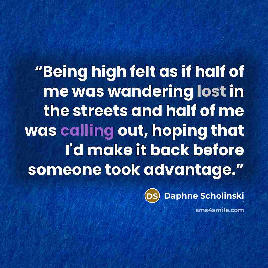 “Being high felt as if half of me was wandering lost in the streets and half of me was calling out, hoping that I'd make it back before someone took advantage.” quote by Daphne Scholinski