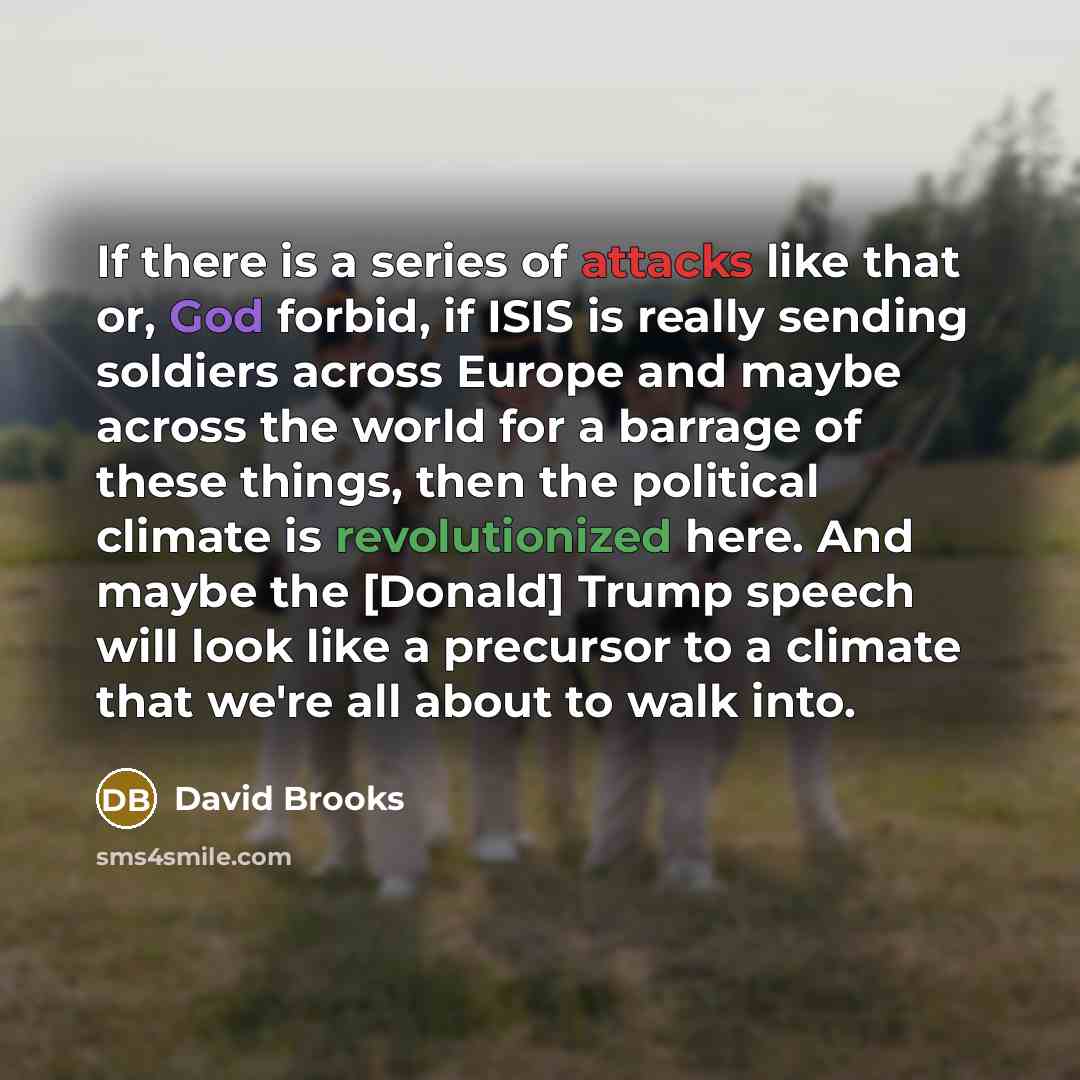 “If there is a series of attacks like that or, God forbid, if ISIS is really sending soldiers across Europe and maybe across the world for a barrage of these things, then the political climate is revolutionized here. And maybe the [Donald] Trump speech will look like a precursor to a climate that…” quote by David Brooks