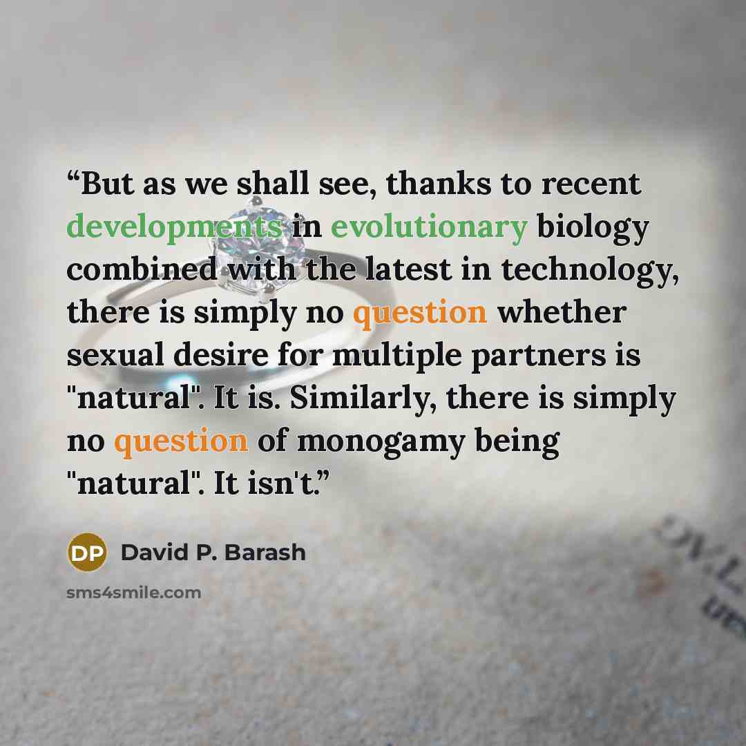 “But as we shall see, thanks to recent developments in evolutionary biology combined with the latest in technology, there is simply no question whether sexual desire for multiple partners is "natural". It is. Similarly, there is simply no question of monogamy being "natural". It isn't.” quote by David P. Barash
