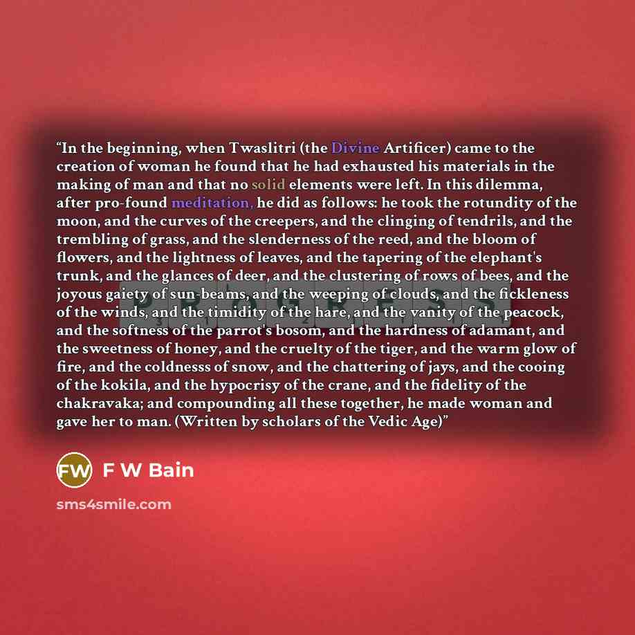 “In the beginning, when Twaslitri (the Divine Artificer) came to the creation of woman he found that he had exhausted his materials in the making of man and that no solid elements were left. In this dilemma, after pro-found meditation, he did as follows: he took the rotundity of the moon, and the…” quote by F W Bain