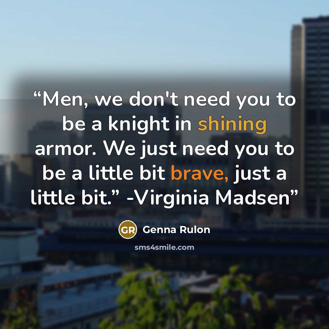 “Men, we don't need you to be a knight in shining armor. We just need you to be a little bit brave, just a little bit.” -Virginia Madsen” quote by Genna Rulon
