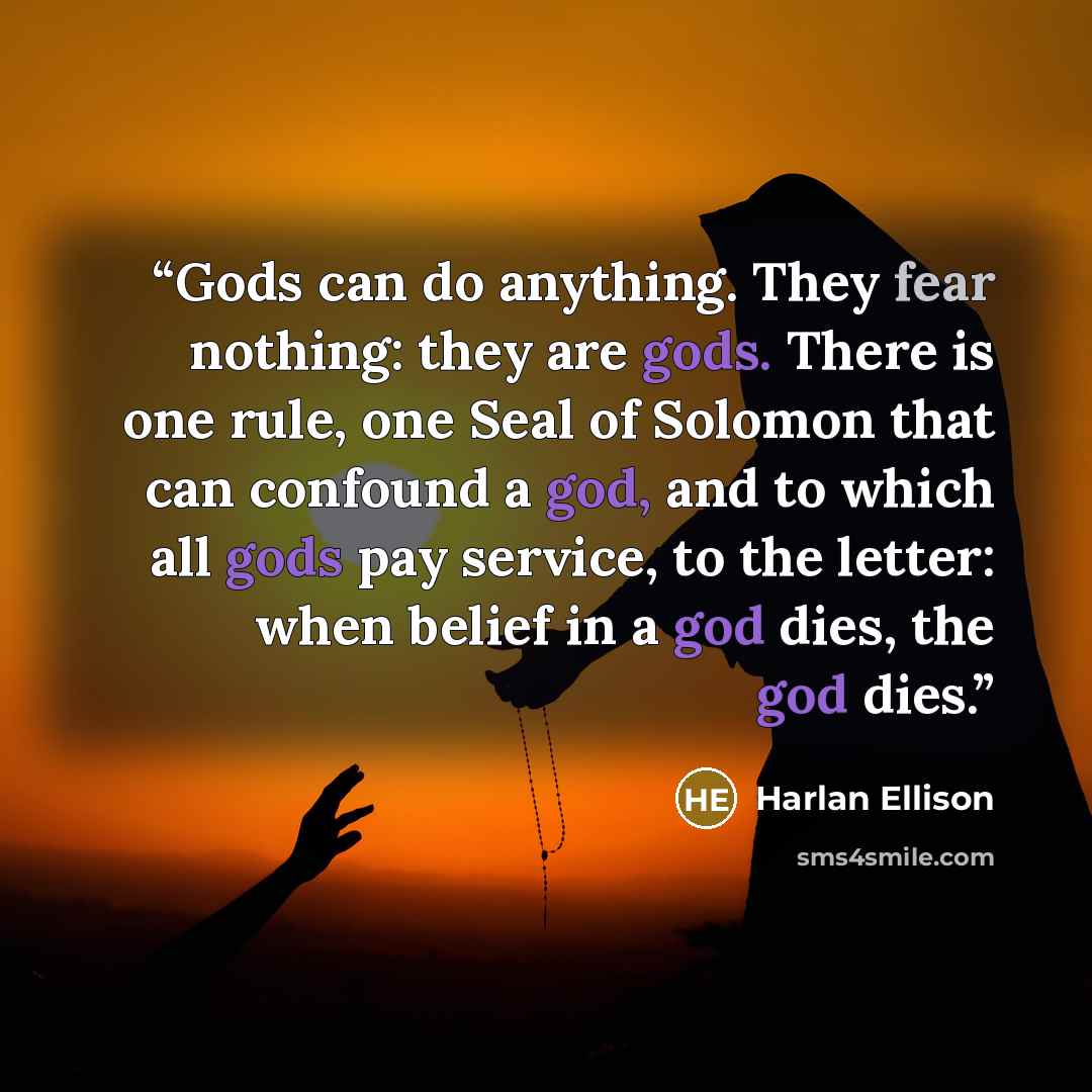 “Gods can do anything. They fear nothing: they are gods. There is one rule, one Seal of Solomon that can confound a god, and to which all gods pay service, to the letter: when belief in a god dies, the god dies.” quote by Harlan Ellison