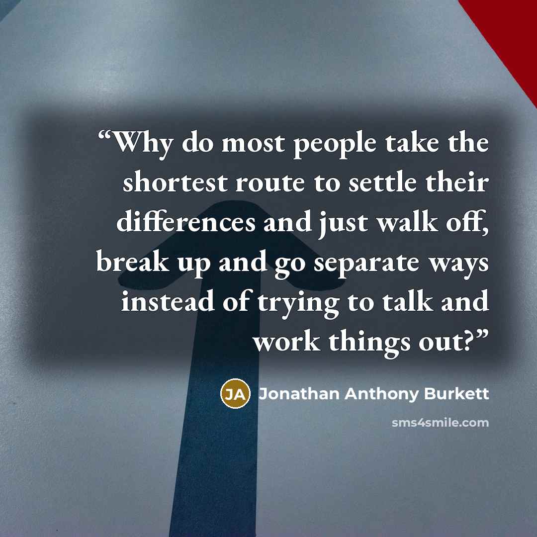 “Why do most people take the shortest route to settle their differences and just walk off, break up and go separate ways instead of trying to talk and work things out?” quote by Jonathan Anthony Burkett