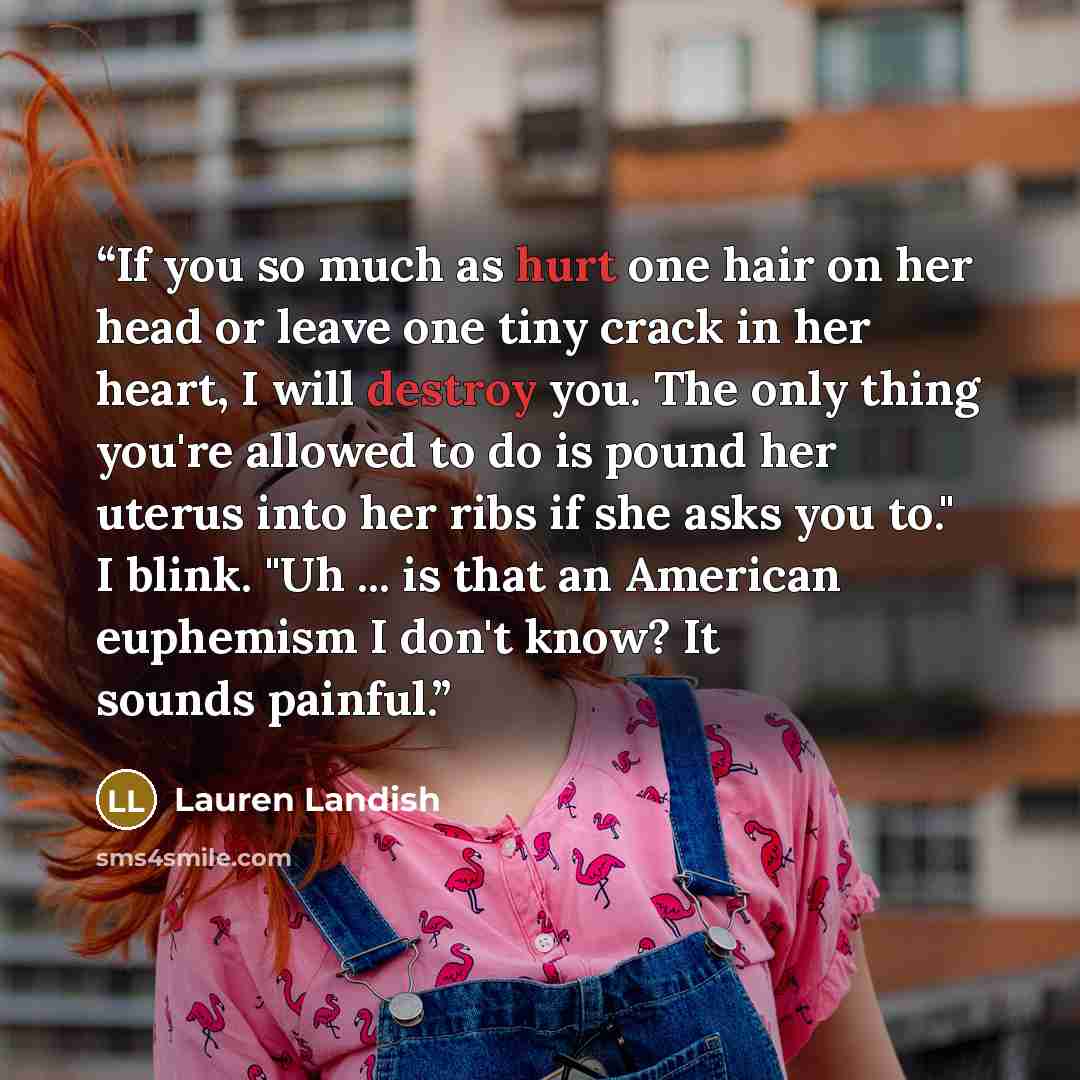 “If you so much as hurt one hair on her head or leave one tiny crack in her heart, I will destroy you. The only thing you're allowed to do is pound her uterus into her ribs if she asks you to." I blink. "Uh ... is that an American euphemism I don't know? It sounds painful.” quote by Lauren Landish