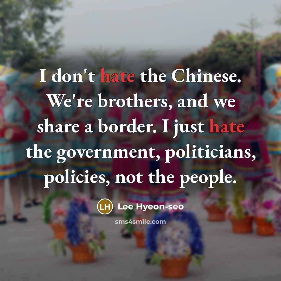 “I don't hate the Chinese. We're brothers, and we share a border. I just hate the government, politicians, policies, not the people.” quote by Lee Hyeon-seo