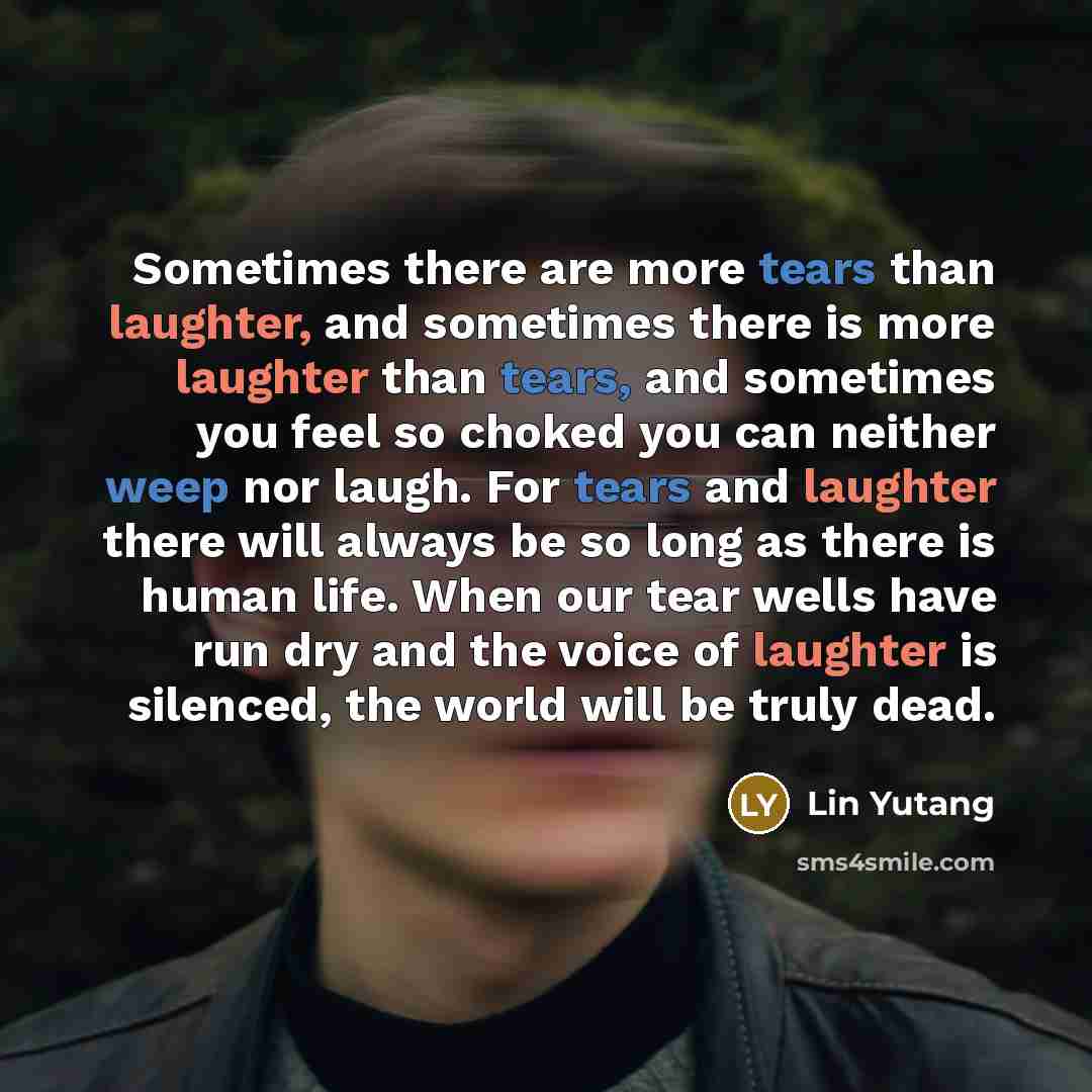 “Sometimes there are more tears than laughter, and sometimes there is more laughter than tears, and sometimes you feel so choked you can neither weep nor laugh. For tears and laughter there will always be so long as there is human life. When our tear wells have run dry and the voice of laughter is…” quote by Lin Yutang