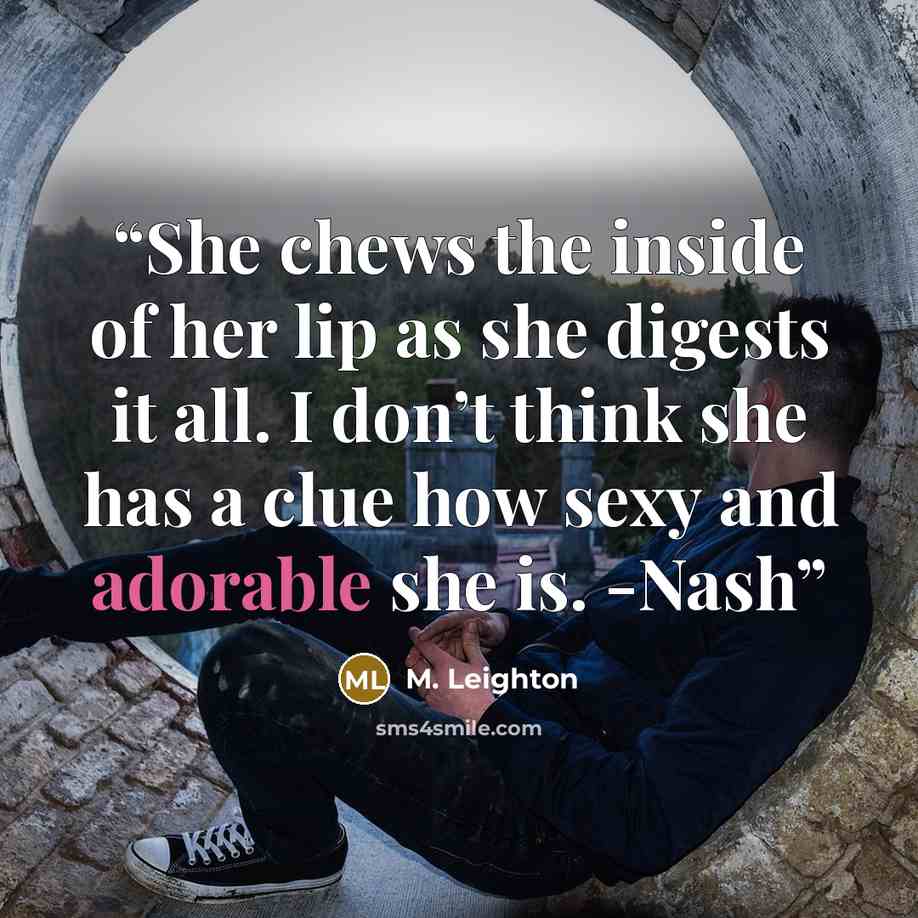 “She chews the inside of her lip as she digests it all. I don’t think she has a clue how sexy and adorable she is. -Nash” quote by M. Leighton