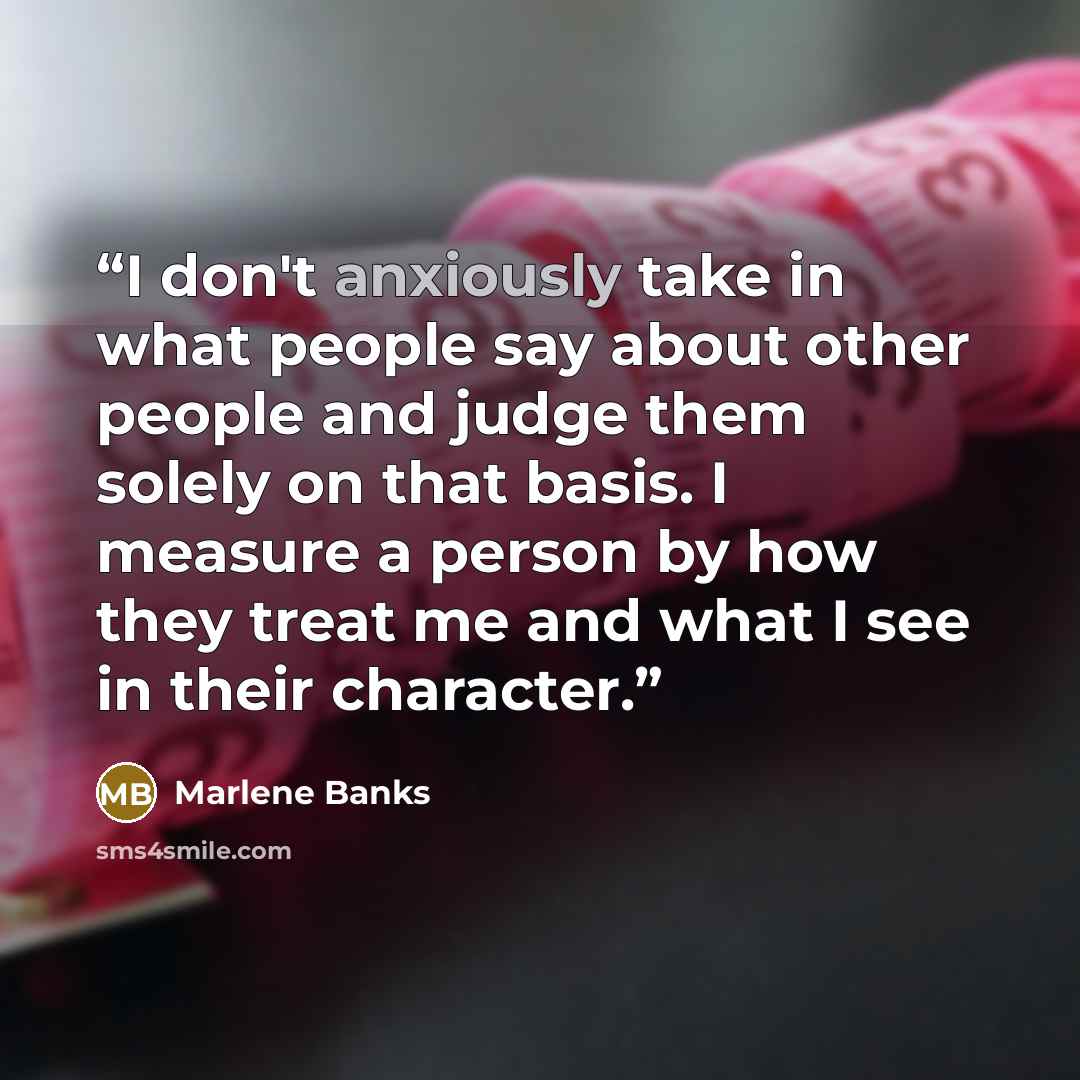 “I don't anxiously take in what people say about other people and judge them solely on that basis. I measure a person by how they treat me and what I see in their character.” quote by Marlene Banks