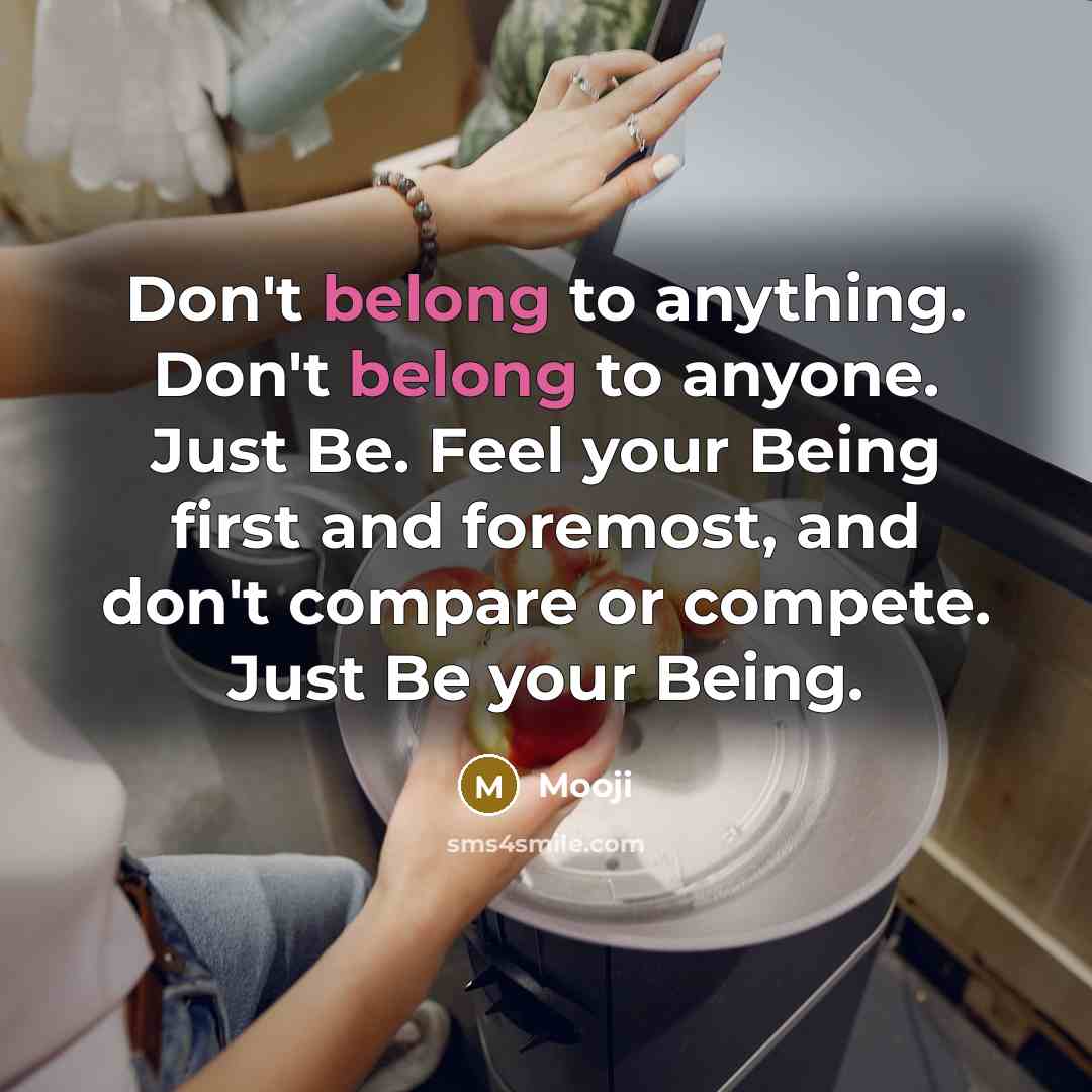 “Don't belong to anything. Don't belong to anyone. Just Be. Feel your Being first and foremost, and don't compare or compete. Just Be your Being.” quote by Mooji