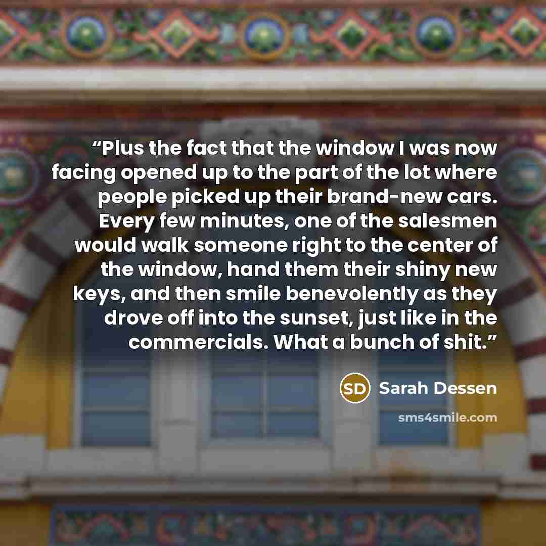 “Plus the fact that the window I was now facing opened up to the part of the lot where people picked up their brand-new cars. Every few minutes, one of the salesmen would walk someone right to the center of the window, hand them their shiny new keys, and then smile benevolently as they drove off…” quote by Sarah Dessen