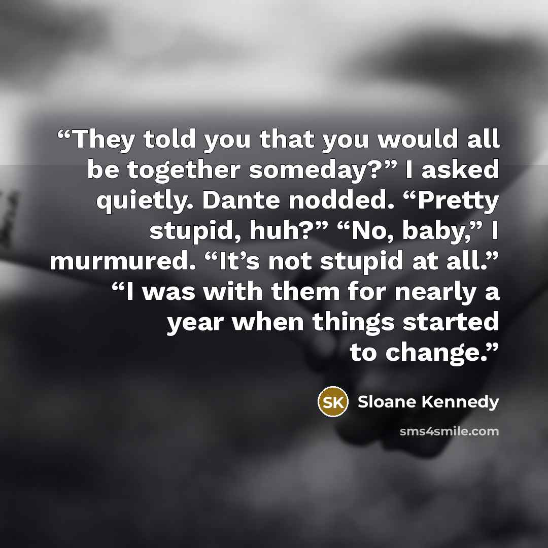 “They told you that you would all be together someday?” I asked quietly. Dante nodded. “Pretty stupid, huh?” “No, baby,” I murmured. “It’s not stupid at all.” “I was with them for nearly a year when things started to change.” quote by Sloane Kennedy