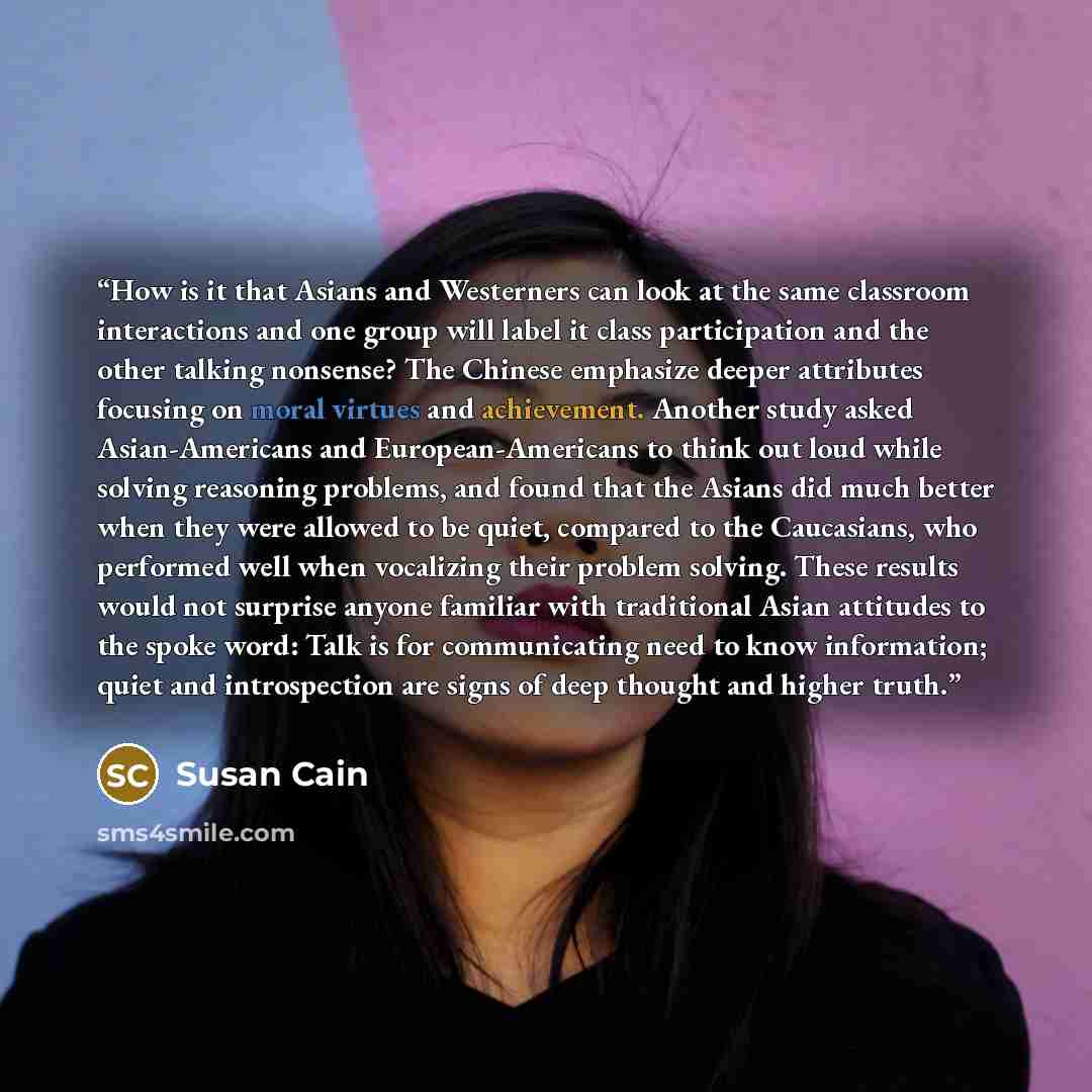 “How is it that Asians and Westerners can look at the same classroom interactions and one group will label it class participation and the other talking nonsense? The Chinese emphasize deeper attributes focusing on moral virtues and achievement. Another study asked Asian-Americans and…” quote by Susan Cain