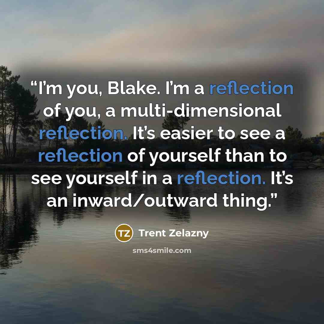 “I’m you, Blake. I’m a reflection of you, a multi-dimensional reflection. It’s easier to see a reflection of yourself than to see yourself in a reflection. It’s an inward/outward thing.” quote by Trent Zelazny