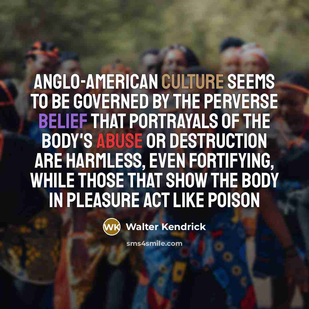 “Anglo-American culture seems to be governed by the perverse belief that portrayals of the body's abuse or destruction are harmless, even fortifying, while those that show the body in pleasure act like poison” quote by Walter Kendrick