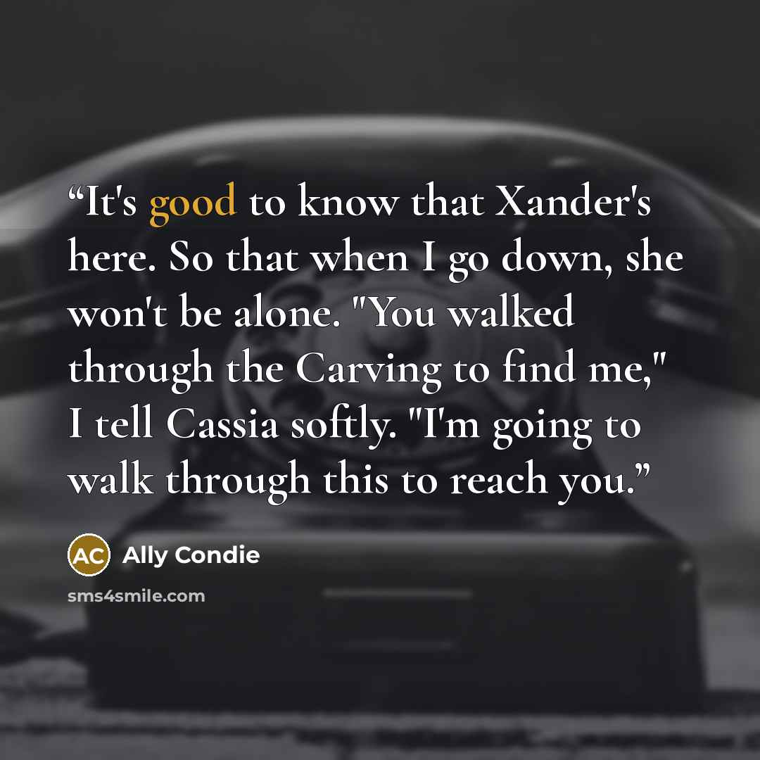 “It's good to know that Xander's here. So that when I go down, she won't be alone. "You walked through the Carving to find me," I tell Cassia softly. "I'm going to walk through this to reach you.” quote by Ally Condie