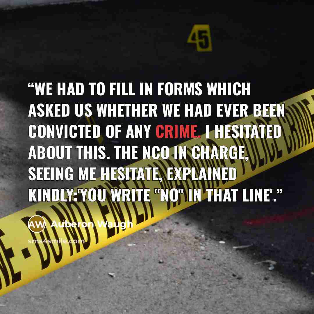 “We had to fill in forms which asked us whether we had ever been convicted of any crime. I hesitated about this. The NCO in charge, seeing me hesitate, explained kindly:'You write "No" in that line'.” quote by auberon waugh