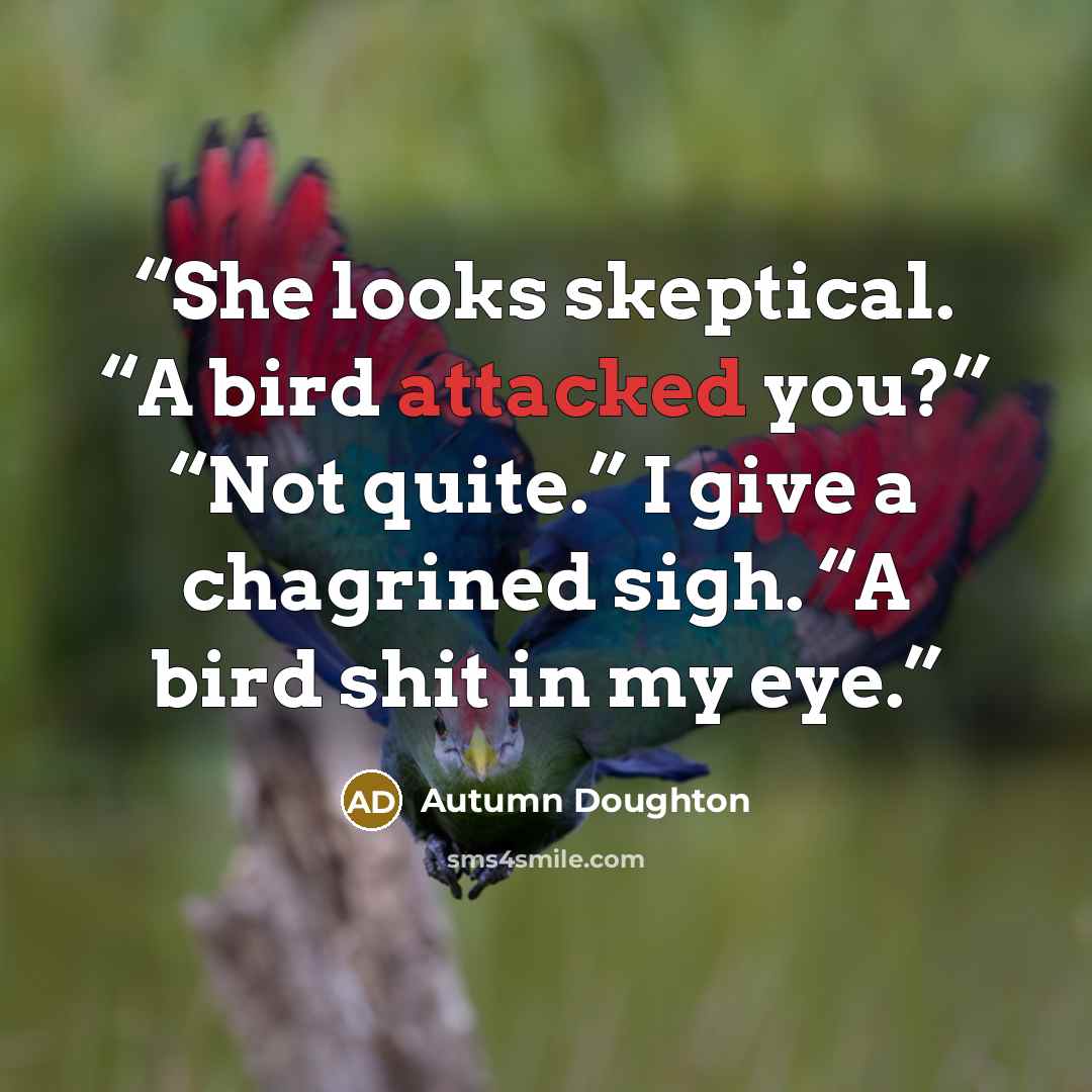 “She looks skeptical. “A bird attacked you?” “Not quite.” I give a chagrined sigh. “A bird shit in my eye.” quote by Autumn Doughton
