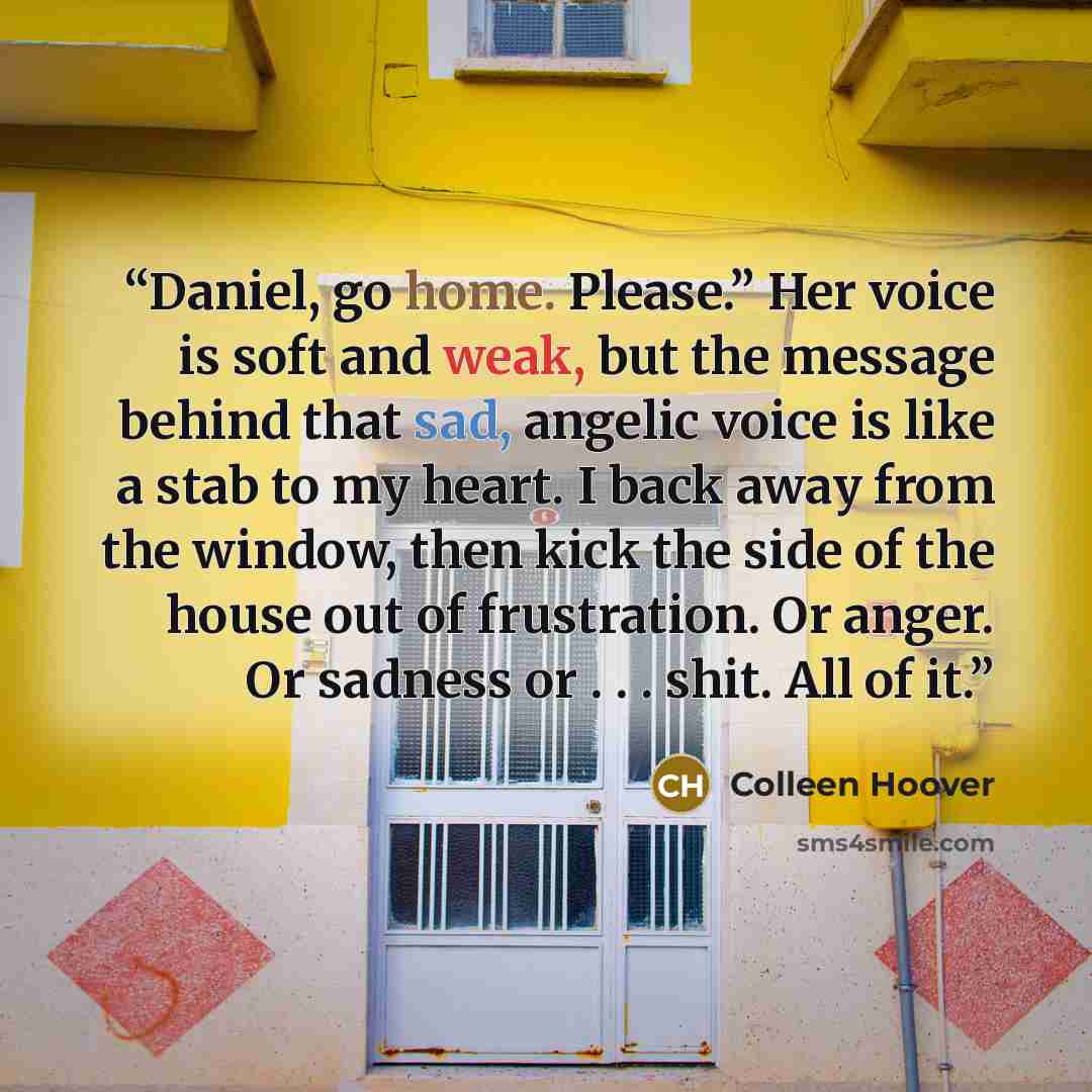 “Daniel, go home. Please.” Her voice is soft and weak, but the message behind that sad, angelic voice is like a stab to my heart. I back away from the window, then kick the side of the house out of frustration. Or anger. Or sadness or . . . shit. All of it.” quote by Colleen Hoover