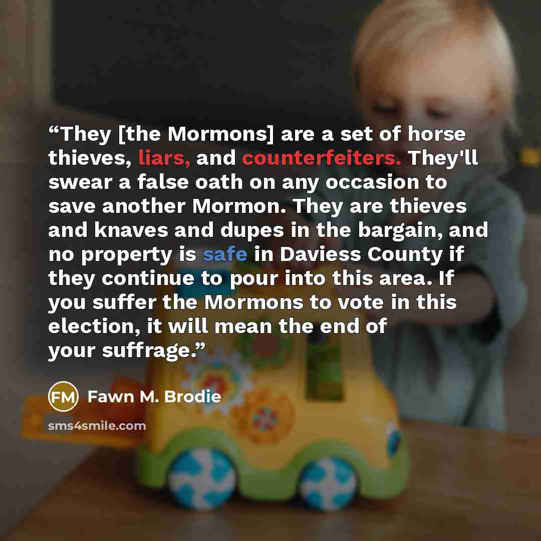 “They [the Mormons] are a set of horse thieves, liars, and counterfeiters. They'll swear a false oath on any occasion to save another Mormon. They are thieves and knaves and dupes in the bargain, and no property is safe in Daviess County if they continue to pour into this area. If you suffer the…” quote by Fawn M. Brodie