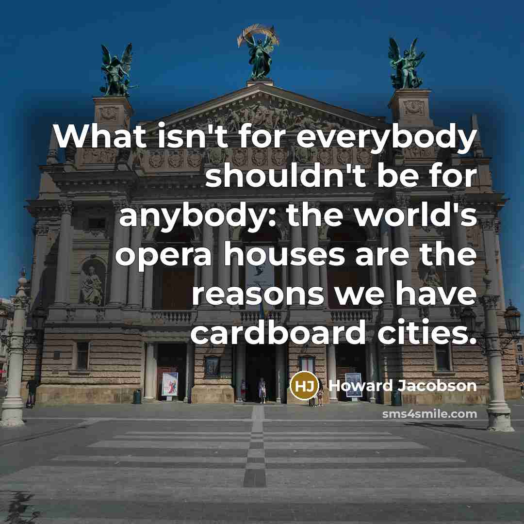 “What isn't for everybody shouldn't be for anybody: the world's opera houses are the reasons we have cardboard cities.” quote by Howard Jacobson