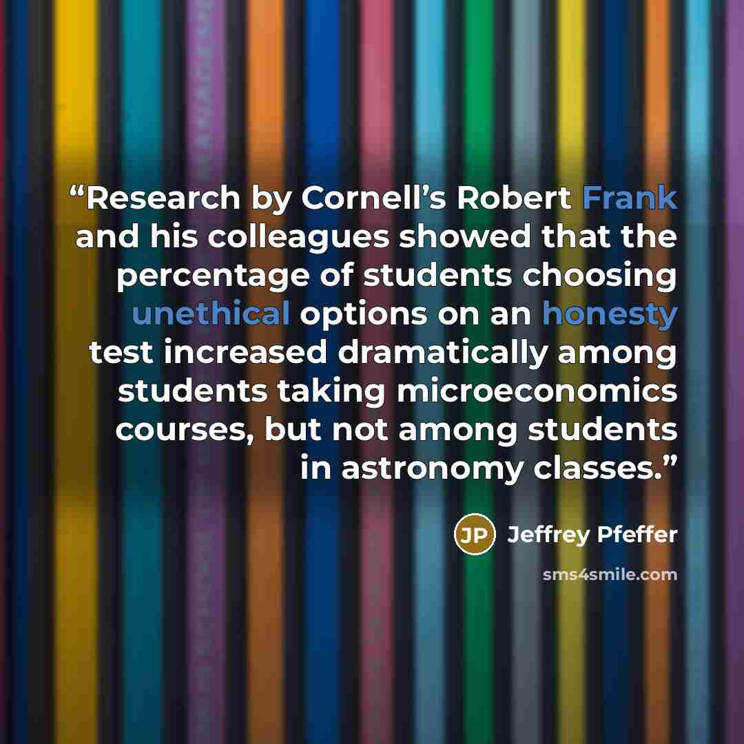 “Research by Cornell’s Robert Frank and his colleagues showed that the percentage of students choosing unethical options on an honesty test increased dramatically among students taking microeconomics courses, but not among students in astronomy classes.” quote by Jeffrey Pfeffer