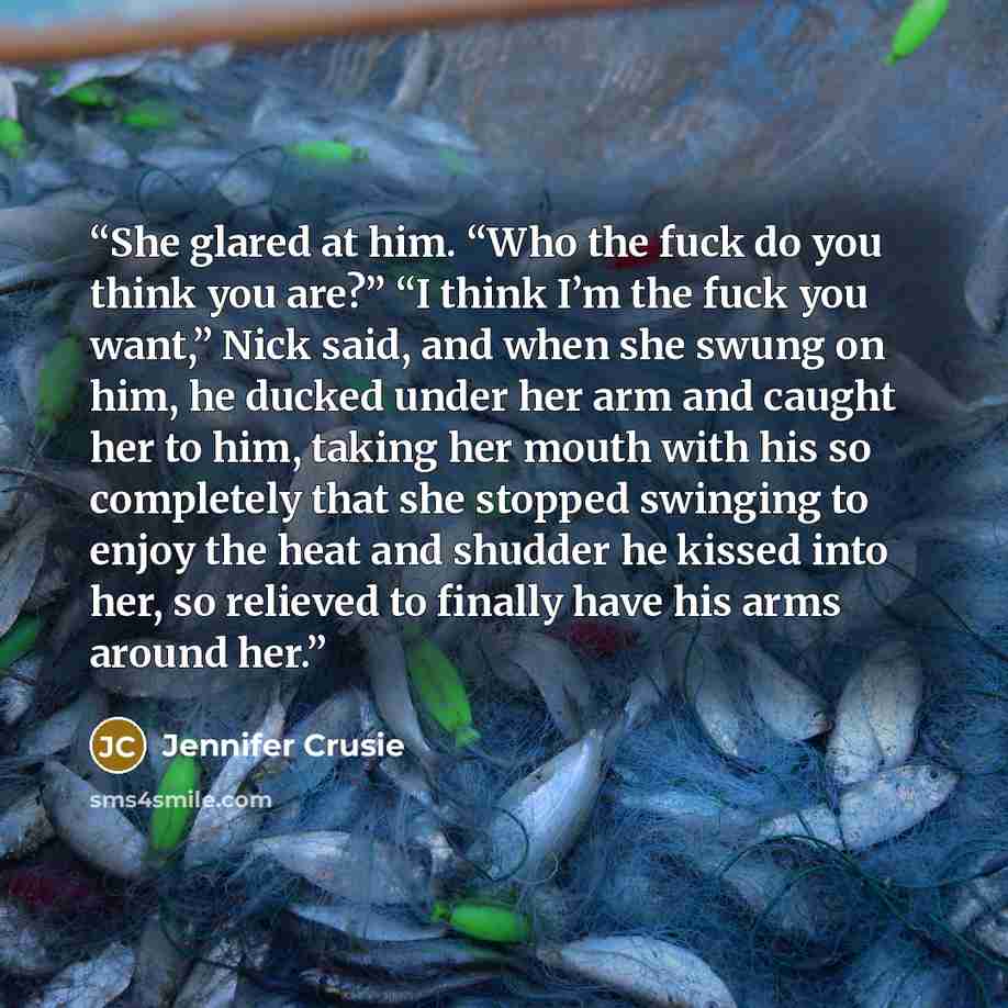 “She glared at him. “Who the fuck do you think you are?” “I think I’m the fuck you want,” Nick said, and when she swung on him, he ducked under her arm and caught her to him, taking her mouth with his so completely that she stopped swinging to enjoy the heat and shudder he kissed into her, so…” quote by Jennifer Crusie