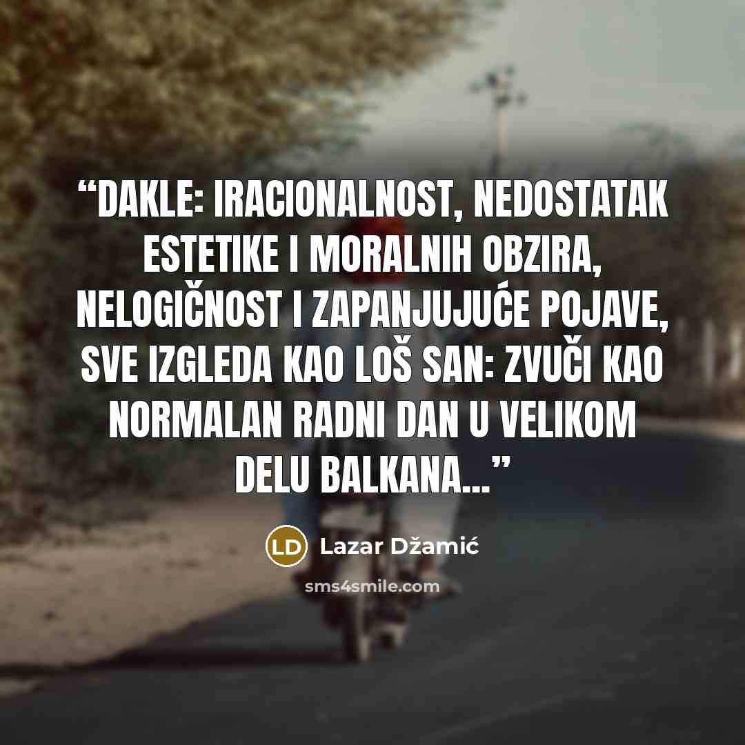 “Dakle: iracionalnost, nedostatak estetike i moralnih obzira, nelogičnost i zapanjujuće pojave, sve izgleda kao loš san: zvuči kao normalan radni dan u velikom delu Balkana...” quote by Lazar Džamić