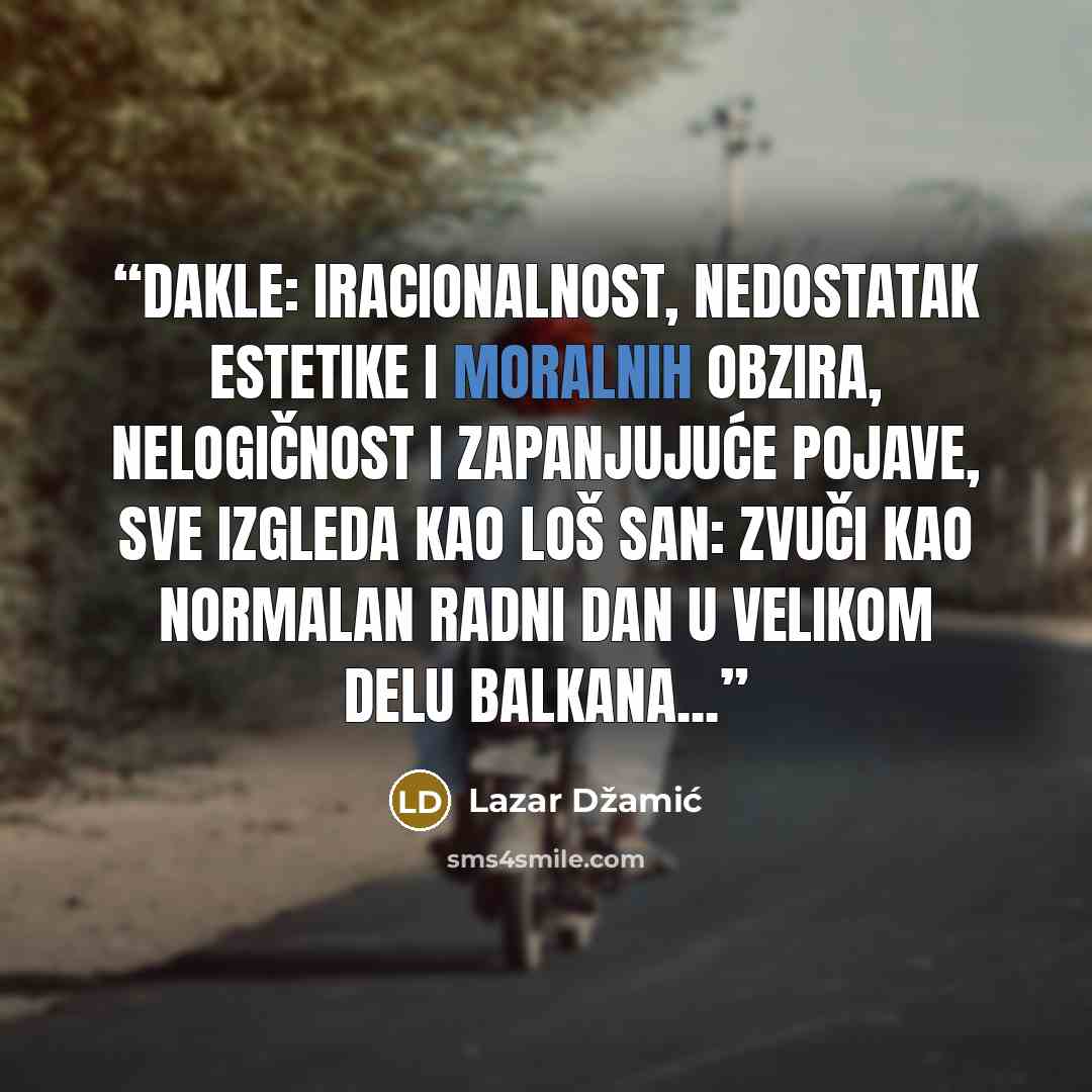 “Dakle: iracionalnost, nedostatak estetike i moralnih obzira, nelogičnost i zapanjujuće pojave, sve izgleda kao loš san: zvuči kao normalan radni dan u velikom delu Balkana...” quote by Lazar Džamić