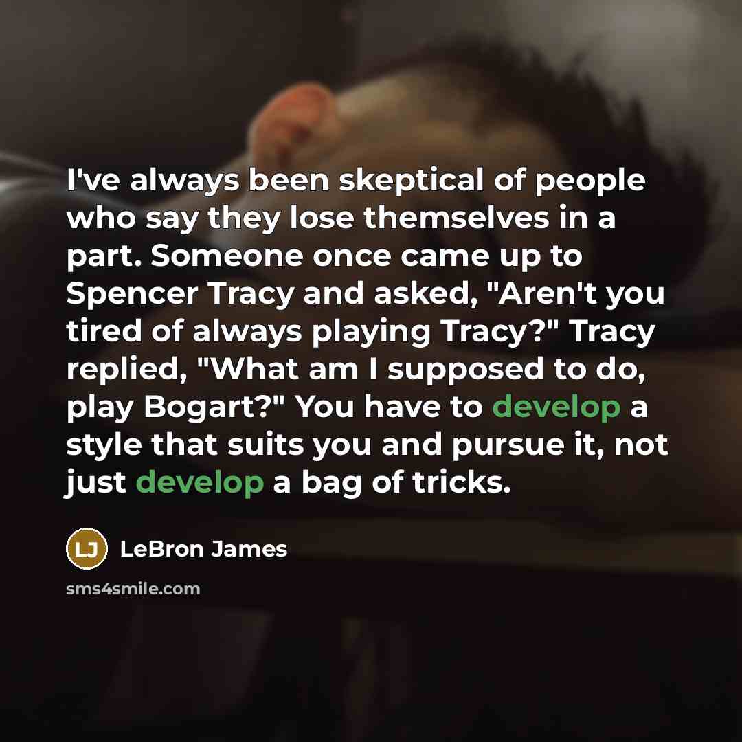 “I've always been skeptical of people who say they lose themselves in a part. Someone once came up to Spencer Tracy and asked, "Aren't you tired of always playing Tracy?" Tracy replied, "What am I supposed to do, play Bogart?" You have to develop a style that suits you and pursue it, not just…” quote by LeBron James