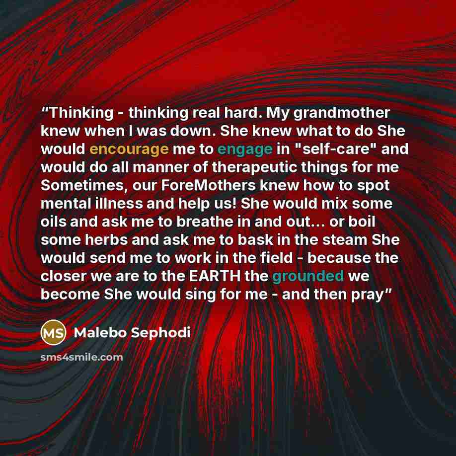 “Thinking - thinking real hard. My grandmother knew when I was down. She knew what to do She would encourage me to engage in "self-care" and would do all manner of therapeutic things for me Sometimes, our ForeMothers knew how to spot mental illness and help us! She would mix some oils and ask me to…” quote by Malebo Sephodi