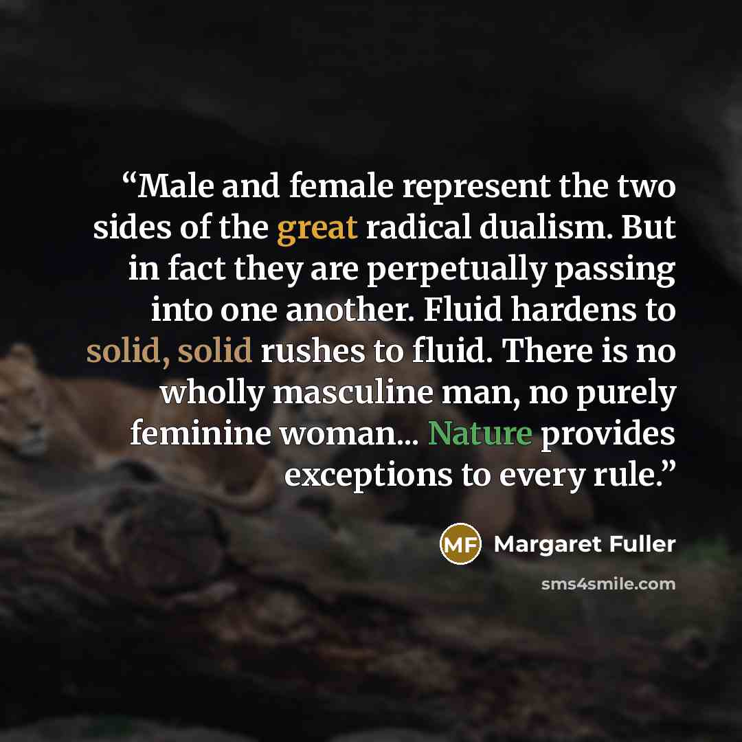 “Male and female represent the two sides of the great radical dualism. But in fact they are perpetually passing into one another. Fluid hardens to solid, solid rushes to fluid. There is no wholly masculine man, no purely feminine woman... Nature provides exceptions to every rule.” quote by Margaret Fuller