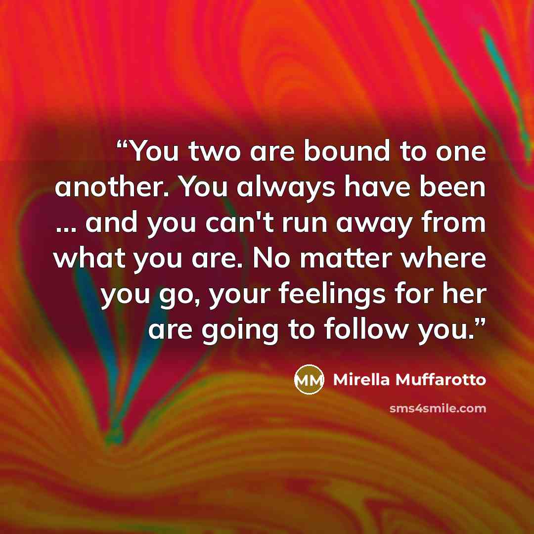“You two are bound to one another. You always have been … and you can't run away from what you are. No matter where you go, your feelings for her are going to follow you.” quote by Mirella Muffarotto