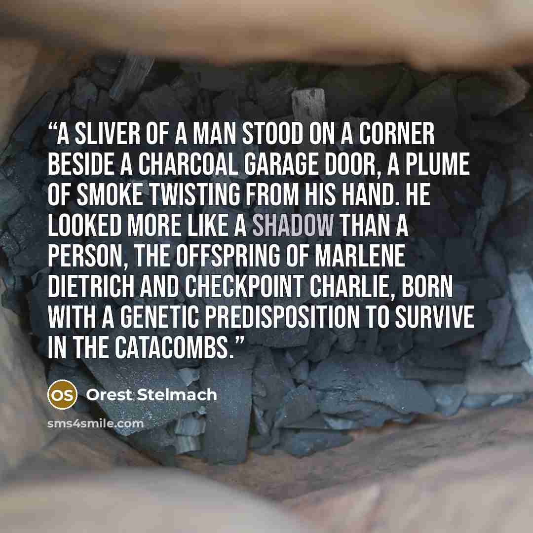 “A sliver of a man stood on a corner beside a charcoal garage door, a plume of smoke twisting from his hand. He looked more like a shadow than a person, the offspring of Marlene Dietrich and Checkpoint Charlie, born with a genetic predisposition to survive in the catacombs.” quote by Orest Stelmach