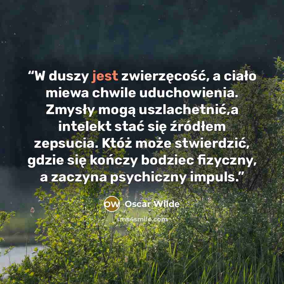 “W duszy jest zwierzęcość, a ciało miewa chwile uduchowienia. Zmysły mogą uszlachetnić,a intelekt stać się źródłem zepsucia. Któż może stwierdzić, gdzie się kończy bodziec fizyczny, a zaczyna psychiczny impuls.” quote by Oscar Wilde