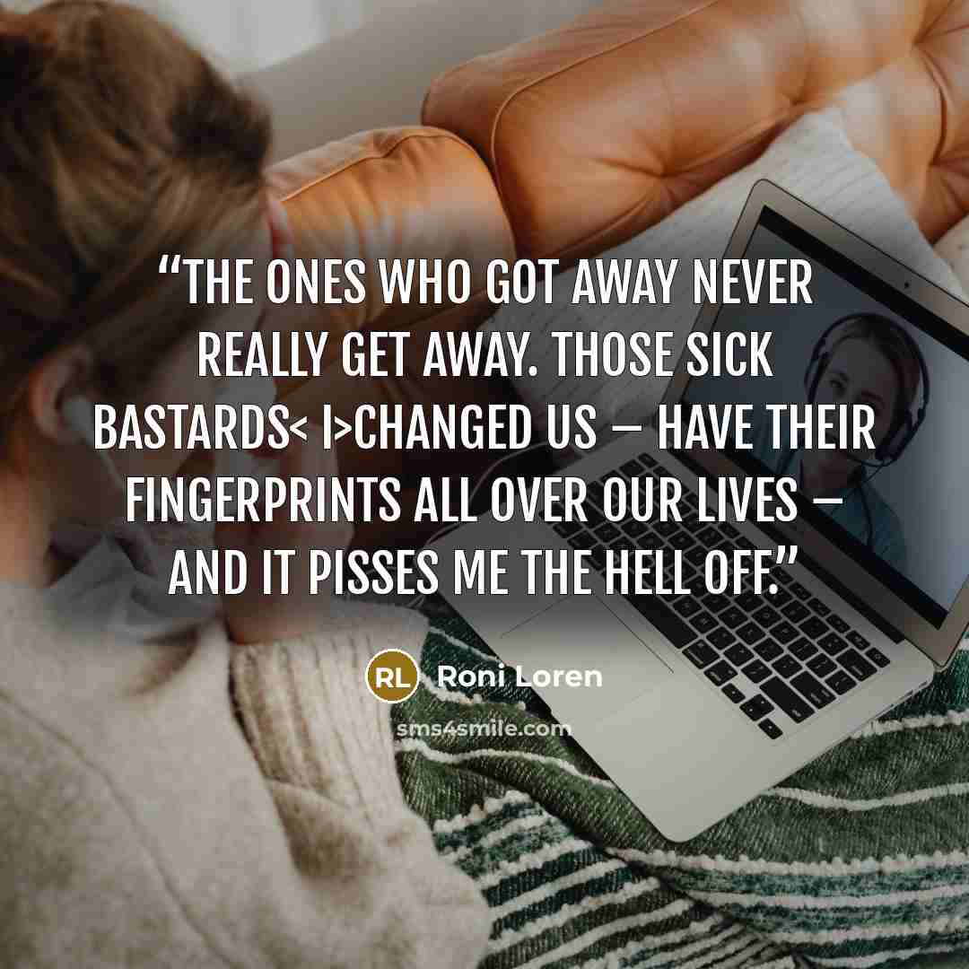 “The ones who got away never really get away. Those sick bastards< i>changed us – have their fingerprints all over our lives – and it pisses me the hell off.” quote by Roni Loren