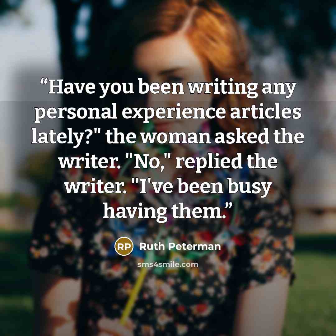 “Have you been writing any personal experience articles lately?" the woman asked the writer. "No," replied the writer. "I've been busy having them.” quote by Ruth Peterman