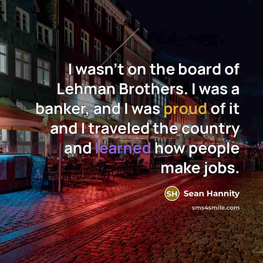 “I wasn't on the board of Lehman Brothers. I was a banker, and I was proud of it and I traveled the country and learned how people make jobs.” quote by Sean Hannity