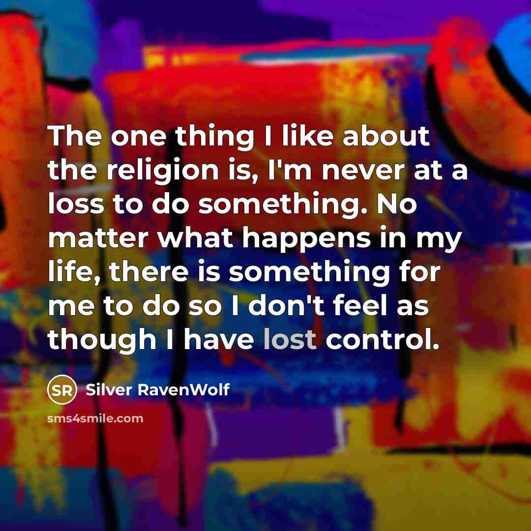 “The one thing I like about the religion is, I'm never at a loss to do something. No matter what happens in my life, there is something for me to do so I don't feel as though I have lost control.” quote by Silver RavenWolf