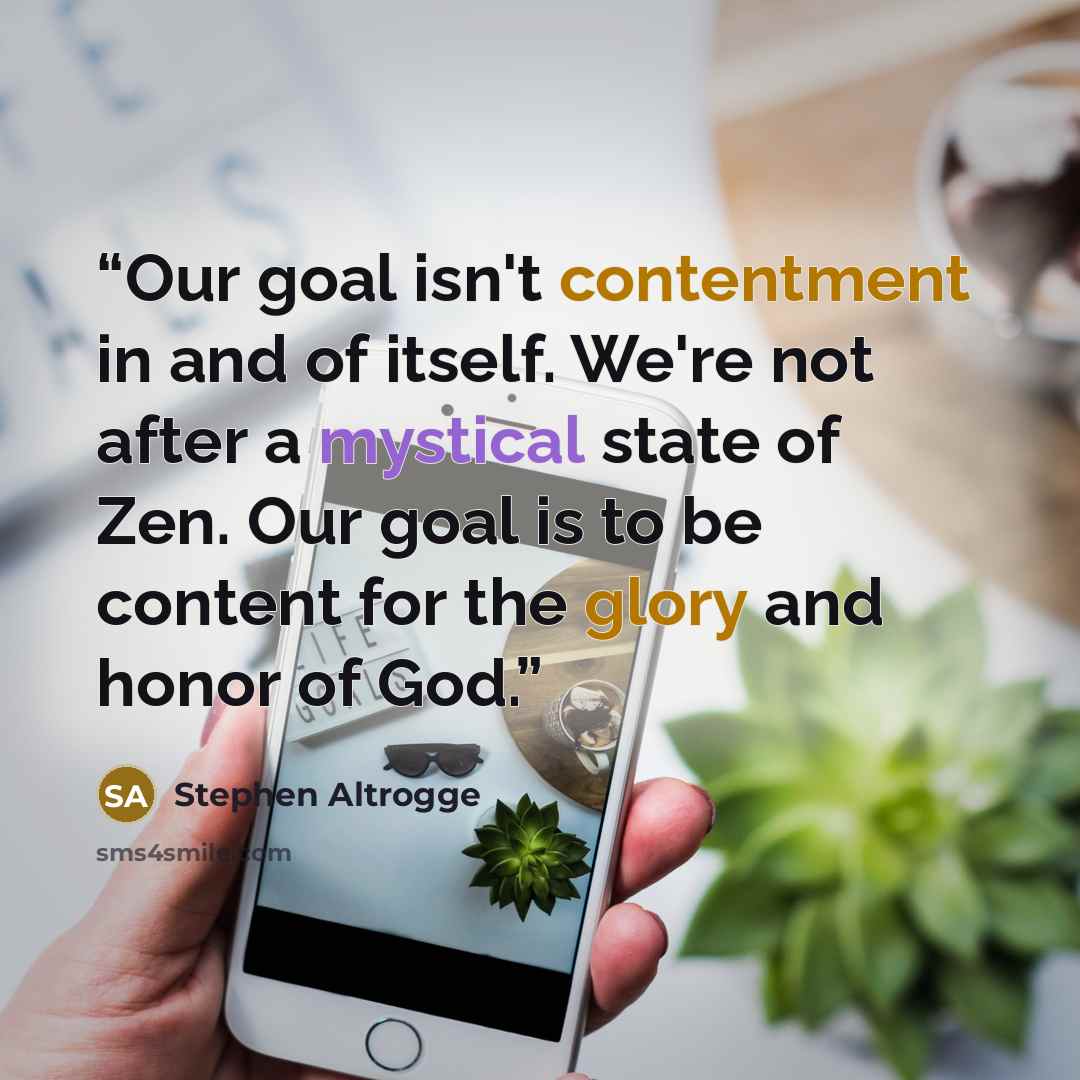 “Our goal isn't contentment in and of itself. We're not after a mystical state of Zen. Our goal is to be content for the glory and honor of God.” quote by Stephen Altrogge