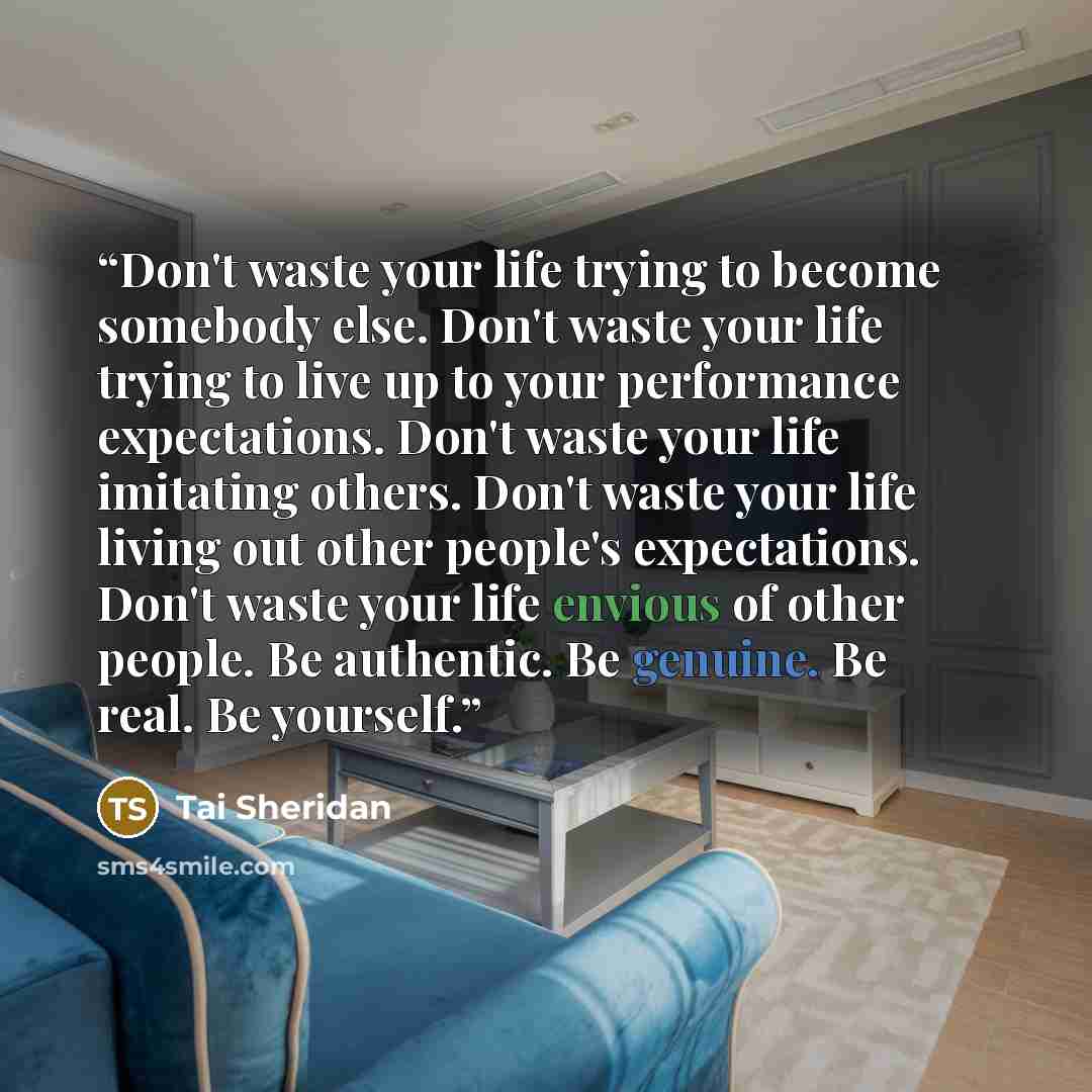 “Don't waste your life trying to become somebody else. Don't waste your life trying to live up to your performance expectations. Don't waste your life imitating others. Don't waste your life living out other people's expectations. Don't waste your life envious of other people. Be authentic. Be…” quote by Tai Sheridan
