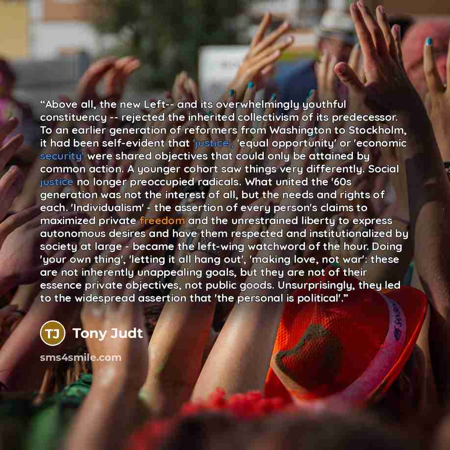 “Above all, the new Left-- and its overwhelmingly youthful constituency -- rejected the inherited collectivism of its predecessor. To an earlier generation of reformers from Washington to Stockholm, it had been self-evident that 'justice', 'equal opportunity' or 'economic security' were shared…” quote by Tony Judt