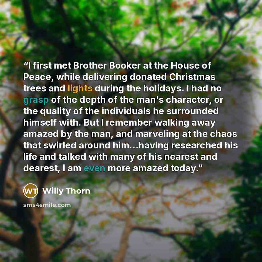 “I first met Brother Booker at the House of Peace, while delivering donated Christmas trees and lights during the holidays. I had no grasp of the depth of the man's character, or the quality of the individuals he surrounded himself with. But I remember walking away amazed by the man, and marveling…” quote by Willy Thorn