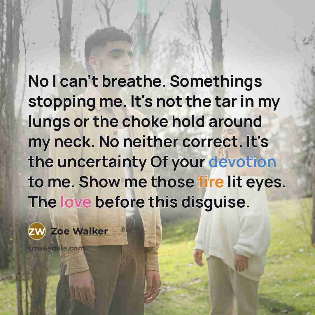 “No I can't breathe. Somethings stopping me. It's not the tar in my lungs or the choke hold around my neck. No neither correct. It's the uncertainty Of your devotion to me. Show me those fire lit eyes. The love before this disguise.” quote by Zoe Walker