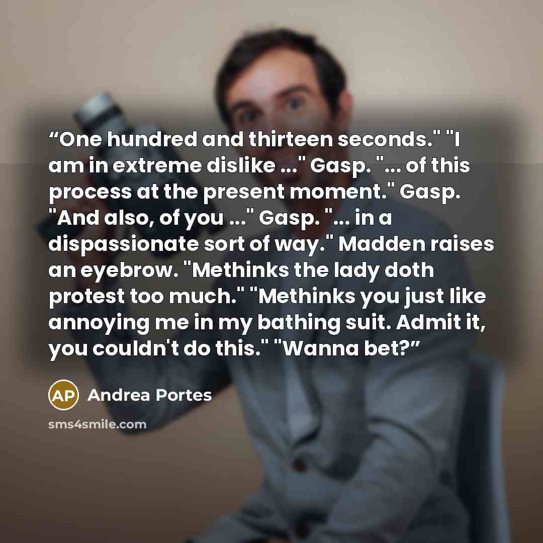 “One hundred and thirteen seconds." "I am in extreme dislike ..." Gasp. "... of this process at the present moment." Gasp. "And also, of you ..." Gasp. "... in a dispassionate sort of way." Madden raises an eyebrow. "Methinks the lady doth protest too much." "Methinks you just like annoying me in…” quote by Andrea Portes