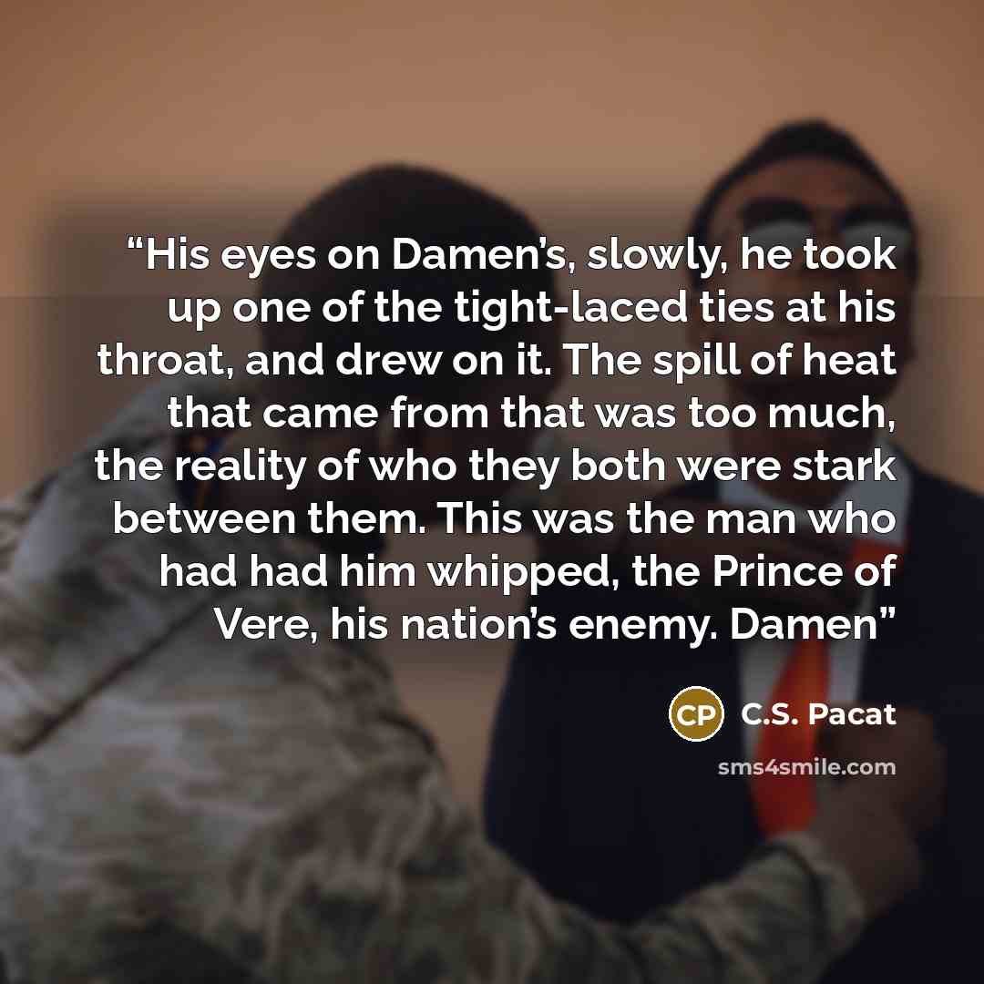 “His eyes on Damen’s, slowly, he took up one of the tight-laced ties at his throat, and drew on it. The spill of heat that came from that was too much, the reality of who they both were stark between them. This was the man who had had him whipped, the Prince of Vere, his nation’s enemy. Damen” quote by C.S. Pacat