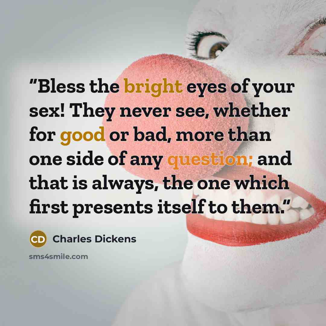 “Bless the bright eyes of your sex! They never see, whether for good or bad, more than one side of any question; and that is always, the one which first presents itself to them.” quote by Charles Dickens